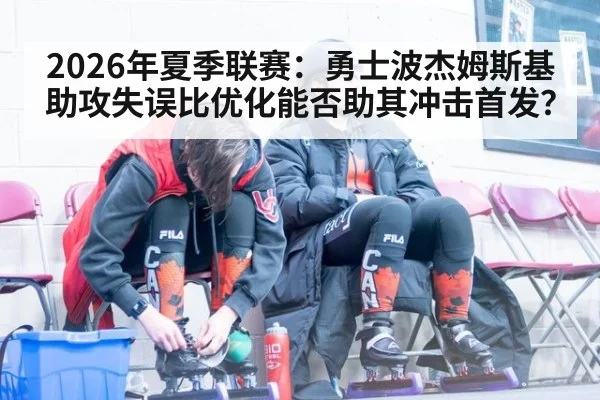 2026年夏季联赛：勇士波杰姆斯基助攻失误比优化能否助其冲击首发？